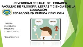 UNIVERSIDAD CENTRAL DEL ECUADOR
FACULTAD DE FILOSOFÍA, LETRAS Y CIENCIAS DE LA
EDUCACIÓN
PEDAGOGÍA EN QUÍMICA Y BIOLOGÍA
FILOSOFIA
DR: ANGEL ORNA
INTEGRANTES
 JOHANA BAUTISTA
TEMA: LA DISCIPLINA
 