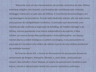 		“Nietzsche será um dos mantenedores do sentido romântico da vida. Dilthey entreteve relações com Husserl, cuja tentativa ele considerava com simpatia; Heidegger interessou-se pela obra de Dilthey. O movimento fenomenológico, em sua abordagem da consciência, fora de todo idealismo redutor, põe em ação certos pressupostos da inteligibilidade romântica. O pensador que desenvolve uma filosofia da vida conforme a inspiração de Schelling, de Frédéric Schlegel e de Dilthey, mesmo guardando uma inteira independência de espírito, é Max Scheler, ao mesmo tempo Naturphilosophie e Kulturphilosophie; seu espaço mental abarca a ordem biológica e a ordem sociológica, e seu pensamento se preocupa em constituir uma ordem de valores a partir de uma análise existencial da realidade humana"		No final do século XIX, a Gnose do Romantismo foi perpetuada através do pensamento de Bergson, Nietzsche, Blondel, e, mais tarde, continuado por Husserl, Max Scheller e Karol Wojtyla, já repleto de pensamento romântico pela leitura, estudo e interpretação teatral dos autores românticos poloneses.