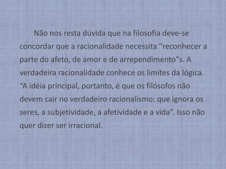 		Não nos resta dúvida que na filosofia deve-se concordar que a racionalidade necessita “reconhecer a parte do afeto, de amor e de arrependimento"s. A verdadeira racionalidade conhece os limites da lógica. “A idéia principal, portanto, é que os filósofos não devem cair no verdadeiro racionalismo: que ignora os seres, a subjetividade, a afetividade e a vida”. Isso não quer dizer ser irracional.