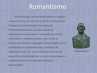 RomantismoO Romantismo é um movimento literário e artístico surgido na Europa no inicio do século XIX, introduzido em Portugal por Almeida Garrett. É caracterizado fundamentalmente pela sua clara oposição ao neoclassicismo e ao arcadismo: a evocação de cenários melancólicos e ambientes exóticos, com o culto da fantasia e do mistério; a evocação de temas medievais, em contraposição ao classicismo grego; a exaltação do individualismo (do "eu" como medida do Universo), da expressão e emoção subjetivas, e o amor pela paisagem; e o aparecimento de um profundo misticismo e expressividade. Busto de Almeida Garret