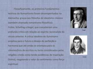 		Filosoficamente, os primeiros fundamentos teóricos do Romantismo foram desempenhados na Alemanha, graças aos filósofos do idealismo clássico (também chamado romantismo filosófico): Fichte, Schelling e Hegel, que conceberam uma profunda crítica em relação ao espírito racionalista do século anterior. A crítica idealista do iluminismo projetou para o futuro o desejo de perfeição e harmonia que até então se orientava para os cânones(lista de escritos ou livros considerados pelas religiões cristãs como tendo evidências de Inspiração Divina), resgatando o valor do sentimento como força espiritual.HegelFichte