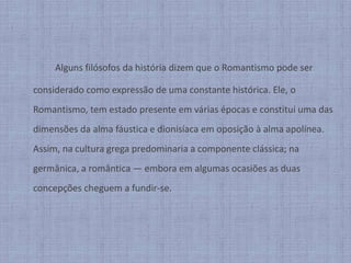 	Alguns filósofos da história dizem que o Romantismo pode ser considerado como expressão de uma constante histórica. Ele, o Romantismo, tem estado presente em várias épocas e constitui uma das dimensões da alma fáustica e dionisíaca em oposição à alma apolínea. Assim, na cultura grega predominaria a componente clássica; na germânica, a romântica — embora em algumas ocasiões as duas concepções cheguem a fundir-se.