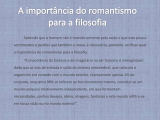 A importância do romantismo para a filosofia		Sabendo que o homem não é movido somente pela razão e que este possui sentimentos e paixões que também o move, é necessário, portanto, verificar qual a importância do romantismo para a filosofia. 		“A importância da fantasia e do imaginário no ser humano é inimaginável; dado que as vias de entrada e saída do sistema neocerebral, que colocam o organismo em conexão com o mundo exterior, representam apenas 2% do conjunto, enquanto 98% se referem ao funcionamento interno, constitui-se um mundo psíquico relativamente independente, em que fermentam necessidades, sonhos desejos, idéias, imagens, fantasias e este mundo infiltra-se em nossa visão ou no mundo exterior”.