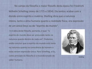 No campo da filosofia o maior filosofo desta época foi Friedrichi WilhelmSchelling(viveu de 1775 a 1854). Ele tentou acabar com a divisão entre espírito e matéria. Shelling dizia que a natureza inteira, tanto a alma humana quanto a realidade física, era expressão de um único Deus ou do "espírito do mundo".-> A idéia deste filósofo, portanto, é que: “o espírito do mundo deve ser procurado tanto na natureza quanto dentro de cada um”. Podemos então concluir que o espírito do mundo está tanto na natureza quanto na consciência do homem e estas seriam expressão única. Para Schelling, o Eu, como princípio da filosofia é o incondicionado do saber humano.Schelling
