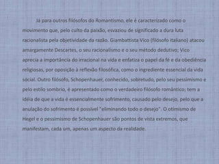 		Já para outros filósofos do Romantismo, ele é caracterizado como o movimento que, pelo culto da paixão, esvaziou de significado a dura luta racionalista pela objetividade da razão. Giambattista Vico (filósofo italiano) atacou amargamente Descartes, o seu racionalismo e o seu método dedutivo; Vico aprecia a importância do irracional na vida e enfatiza o papel da fé e da obediência religiosas, por oposição à reflexão filosófica, como o ingrediente essencial da vida social. Outro filósofo, Schopenhauer, conhecido, sobretudo, pelo seu pessimismo e pelo estilo sombrio, é apresentado como o verdadeiro filósofo romântico; tem a idéia de que a vida é essencialmente sofrimento, causado pelo desejo, pelo que a anulação do sofrimento é possível "eliminando todo o desejo". O otimismo de Hegel e o pessimismo de Schopenhauer são pontos de vista extremos, que manifestam, cada um, apenas um aspecto da realidade.