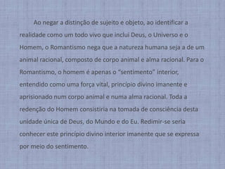 		Ao negar a distinção de sujeito e objeto, ao identificar a realidade como um todo vivo que inclui Deus, o Universo e o Homem, o Romantismo nega que a natureza humana seja a de um animal racional, composto de corpo animal e alma racional. Para o Romantismo, o homem é apenas o “sentimento” interior, entendido como uma força vital, princípio divino imanente e aprisionado num corpo animal e numa alma racional. Toda a redenção do Homem consistiria na tomada de consciência desta unidade única de Deus, do Mundo e do Eu. Redimir-se seria conhecer este princípio divino interior imanente que se expressa por meio do sentimento.