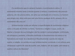 		É o sentimento que é o próprio homem, o sentimento é a alma. O sentimento envolve tanto a dúvida quanto a certeza; o sentimento não procura palavras, ele não precisa delas, ele acha sua satisfação em si mesmo, e o homem que atingiu isto, disto volta para até uma forma qualquer de fé, porque a fé e o sentimento são uma só”.Schleiermacheracaba por afirmar a especificidade do sentimento religioso como a intuição do infinito no finito. “Somente a religião é capaz, assim, de libertar o homem de sua limitação e de lhe conferir a universalidade, a infinitude; ela ultrapassa, portanto, a filosofia confinada no fenomenismo da ciência e no formalismo da moral. Se o idealismo é filosoficamente o ponto de vista do sujeito, a religião, no sentido em que Schleiermacher a entende, é um esforço para ultrapassar o ponto de vista do sujeito, sem, todavia, sair do sujeito, para elevar o sujeito à altura do Absoluto”.