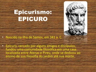 Epicurismo:
EPICURO
• Nascido na ilha de Samos, em 341 a. C.
• Epicuro, cercado por alguns amigos e discípulos,
fundou uma comunidade filosófica em uma casa
localizada entre Atenas e Pireu, onde se dedicou ao
ensino de sua filosofia do jardim até sua morte.
 