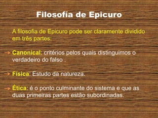 Filosofía de Epicuro
A filosofia de Epicuro pode ser claramente dividido
em três partes:
Canonical: critérios pelos quais distinguimos o
verdadeiro do falso .
Física: Estudo da natureza.
Ética: é o ponto culminante do sistema e que as
duas primeiras partes estão subordinadas.
 