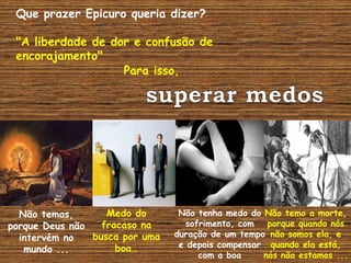 Que prazer Epicuro queria dizer?
"A liberdade de dor e confusão de
encorajamento"
Para isso,
Não temas,
porque Deus não
intervém no
mundo ...
Medo do
fracaso na
busca por uma
boa…
Não tenha medo do
sofrimento, com
duração de um tempo
e depois compensar
com a boa
Não temo a morte,
porque quando nós
não somos ela, e
quando ela está,
nós não estamos ...
 