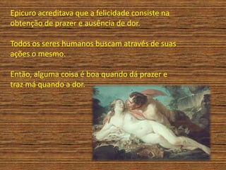 Epicuro acreditava que a felicidade consiste na
obtenção de prazer e ausência de dor.
Todos os seres humanos buscam através de suas
ações o mesmo.
Então, alguma coisa é boa quando dá prazer e
traz má quando a dor.
 