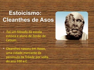 Estoicismo:
Cleanthes de Asos
• Foi um filósofo da escola
estóica e aluno de Zenão de
Cetium.
• Cleanthes nasceu em Assos,
uma cidade mercante da
península da Tróade por volta
do ano 330 a.C
 