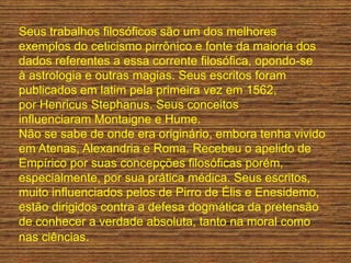 Seus trabalhos filosóficos são um dos melhores
exemplos do ceticismo pirrônico e fonte da maioria dos
dados referentes a essa corrente filosófica, opondo-se
à astrologia e outras magias. Seus escritos foram
publicados em latim pela primeira vez em 1562,
por Henricus Stephanus. Seus conceitos
influenciaram Montaigne e Hume.
Não se sabe de onde era originário, embora tenha vivido
em Atenas, Alexandria e Roma. Recebeu o apelido de
Empírico por suas concepções filosóficas porém,
especialmente, por sua prática médica. Seus escritos,
muito influenciados pelos de Pirro de Élis e Enesidemo,
estão dirigidos contra a defesa dogmática da pretensão
de conhecer a verdade absoluta, tanto na moral como
nas ciências.
 