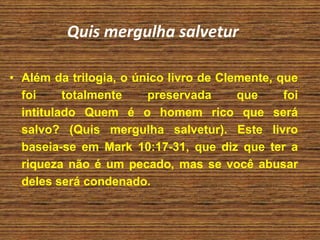 Quis mergulha salvetur
• Além da trilogia, o único livro de Clemente, que
foi totalmente preservada que foi
intitulado Quem é o homem rico que será
salvo? (Quis mergulha salvetur). Este livro
baseia-se em Mark 10:17-31, que diz que ter a
riqueza não é um pecado, mas se você abusar
deles será condenado.
 