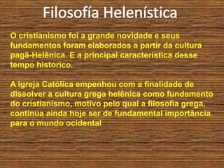 O cristianismo foi a grande novidade e seus
fundamentos foram elaborados a partir da cultura
pagã-Helênica. E a principal característica desse
tempo historico.
A Igreja Católica empenhou com a finalidade de
dissolver a cultura grega helênica como fundamento
do cristianismo, motivo pelo qual a filosofia grega,
continua ainda hoje ser de fundamental importância
para o mundo ocidental
 