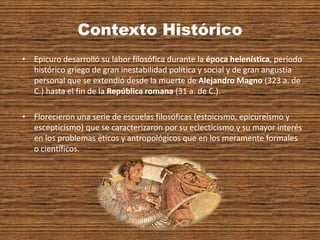 Contexto Histórico
• Epicuro desarrolló su labor filosófica durante la época helenística, período
histórico griego de gran inestabilidad política y social y de gran angustia
personal que se extendió desde la muerte de Alejandro Magno (323 a. de
C.) hasta el fin de la República romana (31 a. de C.).
• Florecieron una serie de escuelas filosóficas (estoicismo, epicureísmo y
escepticismo) que se caracterizaron por su eclecticismo y su mayor interés
en los problemas éticos y antropológicos que en los meramente formales
o científicos.
 