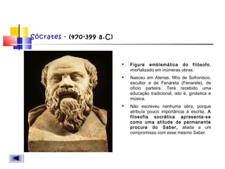 Sócrates - (470-399 a.C)
 Figura emblemática do filósofo,
imortalizado em inúmeras obras.
 Nasceu em Atenas, filho de Sofronisco,
escultor e de Fenáreta (Fenarete), de
ofício parteira. Terá recebido uma
educação tradicional, isto é, ginástica e
música.
 Não escreveu nenhuma obra, porque
atribuía pouco importância à escrita. A
filosofia socrática apresenta-se
como uma atitude de permanente
procura do Saber, aliada a um
compromisso com esse mesmo Saber.
 