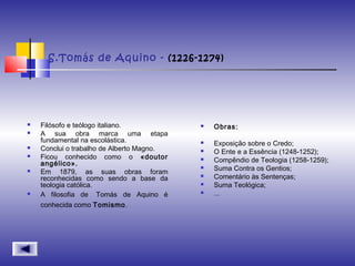 S.Tomás de Aquino - (1226-1274)
 Filósofo e teólogo italiano.
 A sua obra marca uma etapa
fundamental na escolástica.
 Conclui o trabalho de Alberto Magno.
 Ficou conhecido como o «doutor
angélico».
 Em 1879, as suas obras foram
reconhecidas como sendo a base da
teologia católica.
 A filosofia de  Tomás de Aquino é
conhecida como Tomismo.
 Obras:
 Exposição sobre o Credo;
 O Ente e a Essência (1248-1252);
 Compêndio de Teologia (1258-1259);
 Suma Contra os Gentios;
 Comentário às Sentenças;
 Suma Teológica;
 ...
 