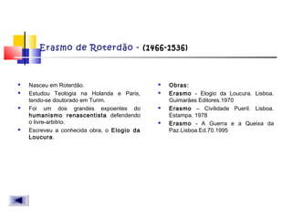 Erasmo de Roterdão - (1466-1536)
 Nasceu em Roterdão.
 Estudou Teologia na Holanda e Paris,
tendo-se doutorado em Turim.
 Foi um dos grandes expoentes do
humanismo renascentista defendendo
o livre-arbitrio.
 Escreveu a conhecida obra, o Elogio da
Loucura.
 Obras:
 Erasmo - Elogio da Loucura. Lisboa.
Guimarães Editores.1970
 Erasmo – Civilidade Pueril. Lisboa.
Estampa. 1978
 Erasmo - A Guerra e a Queixa da
Paz.Lisboa.Ed.70.1995
 
