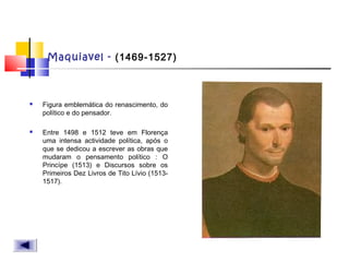 Maquiavel - (1469-1527)
 Figura emblemática do renascimento, do
político e do pensador.
 Entre 1498 e 1512 teve em Florença
uma intensa actividade política, após o
que se dedicou a escrever as obras que
mudaram o pensamento político : O
Princípe (1513) e Discursos sobre os
Primeiros Dez Livros de Tito Lívio (1513-
1517).
 