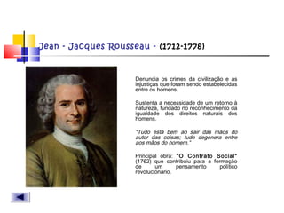 Jean - Jacques Rousseau - (1712-1778)
 Denuncia os crimes da civilização e as
injustiças que foram sendo estabelecidas
entre os homens.
 Sustenta a necessidade de um retorno à
natureza, fundado no reconhecimento da
igualdade dos direitos naturais dos
homens.
 "Tudo está bem ao sair das mãos do
autor das coisas; tudo degenera entre
aos mãos do homem.“
 Principal obra: "O Contrato Social"
(1762) que contribuiu para a formação
de um pensamento político
revolucionário.
 