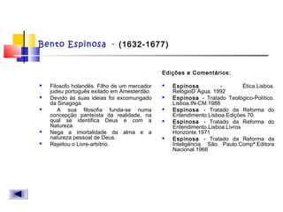 Bento Espinosa - (1632-1677)
 Filosofo holandês. Filho de um mercador
judeu português exilado em Amesterdão.
 Devido às suas ideias foi excomungado
da Sinagoga.
 A sua filosofia funda-se numa
concepção panteísta da realidade, na
qual se identifica Deus e com a
Natureza.
 Nega a imortalidade da alma e a
natureza pessoal de Deus.
 Rejeitou o Livre-arbítrio.
Edições e Comentários:
 Espinosa - Ética.Lisboa.
RelógioD`Água. 1992
 Espinosa - Tratado Teológico-Político.
Lisboa.IN-CM.1988
 Espinosa - Tratado da Reforma do
Entendimento.Lisboa.Edições 70.
 Espinosa - Tratado da Reforma do
Entendimento.Lisboa.Livros
Horizonte.1971
 Espinosa - Tratado da Reforma da
Inteligência. São Paulo.Compª.Editora
Nacional.1966
 
