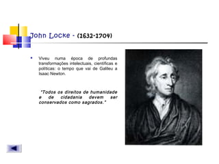 John Locke - (1632-1704)
 Viveu numa época de profundas
transformações intelectuais, científicas e
políticas: o tempo que vai de Galileu a
Isaac Newton.
“Todos os direitos de humanidade
e de cidadania devem ser
conservados como sagrados.”
 