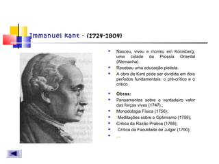 Immanuel kant - (1724-1804)
 Nasceu, viveu e morreu em Konisberg,
uma cidade da Prússia Oriental
(Alemanha).
 Recebeu uma educação pietista.
 A obra de Kant pode ser dividida em dois
períodos fundamentais: o pré-crítico e o
critico.
 Obras:
 Pensamentos sobre o verdadeiro valor
das forças vivas (1747),;
 Monodologia Física (1756);
 Meditações sobre o Optimismo (1759);
 Crítica da Razão Prática (1788);
 Crítica da Faculdade de Julgar (1790);
 …
 