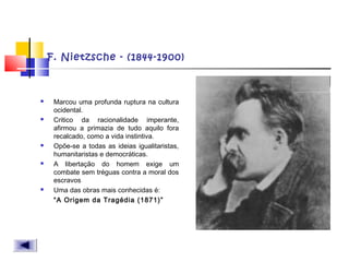 F. Nietzsche - (1844-1900)
 Marcou uma profunda ruptura na cultura
ocidental.
 Critico da racionalidade imperante,
afirmou a primazia de tudo aquilo fora
recalcado, como a vida instintiva.
 Opõe-se a todas as ideias igualitaristas,
humanitaristas e democráticas.
 A libertação do homem exige um
combate sem tréguas contra a moral dos
escravos
 Uma das obras mais conhecidas é:
“A Origem da Tragédia (1871)”
 