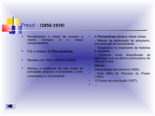 Freud - (1856-1939)
 Revolucionou o modo de encarar a
mente humana e o nosso
comportamento.
 Foi o criador da Psicanálise.
 Recebeu em 1930 o Prémio Goethe.
 Afirmou a existência de três níveis de
actividade psíquica: o consciente, o pré-
consciente e o inconsciente.  
 A Psicanálise designa várias coisas:
- Método de exploração do psiquismo,
em particular do inconsciente.
- Terapêutica no tratamento de histerias
e neuroses.
- Corrente muito diversificada da
psicologia que se afirma continuadora de
obra de Freud.
 Obras:
 Interpretação dos Sonhos (1900);
 Para Além do Princípio do Prazer
(1920);
 O Futuro de uma Ilusão (1927);
 …
 