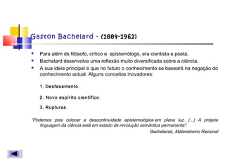 Gaston Bachelard - (1884-1962)
 Para além de filósofo, crítico e  epistemólogo, era cientista e poeta.
 Bachelard desenvolve uma reflexão muito diversificada sobre a ciência.
 A sua ideia principal é que no futuro o conhecimento se baseará na negação do
conhecimento actual. Alguns conceitos inovadores:
1. Desfasamento.
2. Novo espírito científico.
3. Rupturas.
“Podemos pois colocar a descontinuidade epistemológica em plena luz. (...) A própria
linguagem da ciência está em estado de revolução semântica permanente".
Bachelarad, Materialismo Racional
 