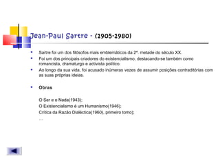 Jean-Paul Sartre - (1905-1980)
 Sartre foi um dos filósofos mais emblemáticos da 2ª. metade do século XX.
 Foi um dos principais criadores do existencialismo, destacando-se também como
romancista, dramaturgo e activista político.
 Ao longo da sua vida, foi acusado inúmeras vezes de assumir posições contraditórias com
as suas próprias ideias.  
 Obras
O Ser e o Nada(1943);
O Existencialismo é um Humanismo(1946);
Crítica da Razão Dialéctica(1960), primeiro tomo);
…
 
