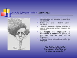 Ludwig Wittgenstein - (1889-1951)
 Wittgenstein é um pensador incontornável
no século XX. 
 Editou uma obra - Tratado Lógico-
Filosófico.
 Procurou preservar o mistério da vida e o
que as palavras se revelam incapazes de
descrever. 
 A função da linguagem é
descrever a realidade, porque em
rigor nada pode ser dado fora da
linguagem.
 A filosofia é uma actividade de análise da
linguagem.
"Os limites da minha
linguagem significa os
limites do mundo.“
 
