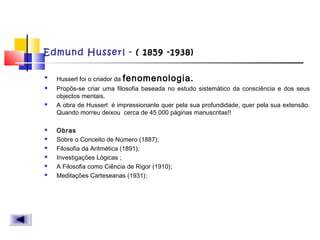 Edmund Husserl - ( 1859 -1938)

Husserl foi o criador da fenomenologia.
 Propõs-se criar uma filosofia baseada no estudo sistemático da consciência e dos seus
objectos mentais.
 A obra de Husserl  é impressionante quer pela sua profundidade, quer pela sua extensão.
Quando morreu deixou  cerca de 45.000 páginas manuscritas!!
 Obras
 Sobre o Conceito de Número (1887);
 Filosofia da Aritmética (1891);
 Investigações Lógicas ;
 A Filosofia como Ciência de Rigor (1910);
 Meditações Carteseanas (1931);
 