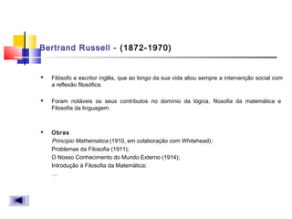 Bertrand Russell - (1872-1970)
 Filósofo e escritor inglês, que ao longo da sua vida aliou sempre a intervenção social com
a reflexão filosófica.
 Foram notáveis os seus contributos no domínio da lógica, filosofia da matemática e 
Filosofia da linguagem.
 Obras
Princípio Mathematica (1910, em colaboração com Whitehead);
Problemas da Filosofia (1911);
O Nosso Conhecimento do Mundo Externo (1914);
Introdução à Filosofia da Matemática;
…
 