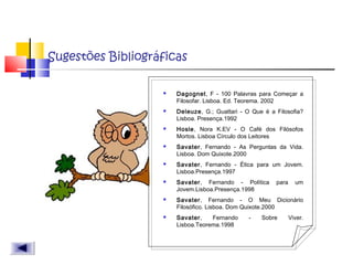 Sugestões Bibliográficas
 Dagognet, F - 100 Palavras para Começar a
Filosofar. Lisboa. Ed. Teorema. 2002
 Deleuze, G.; Guattari - O Que é a Filosofia?
Lisboa. Presença.1992
 Hosle, Nora K.EV - O Café dos Filósofos
Mortos. Lisboa Círculo dos Leitores
 Savater, Fernando - As Perguntas da Vida.
Lisboa. Dom Quixote.2000
 Savater, Fernando - Ética para um Jovem.
Lisboa.Presença.1997
 Savater, Fernando - Política para um
Jovem.Lisboa.Presença.1998
 Savater, Fernando - O Meu Dicionário
Filosófico. Lisboa. Dom Quixote.2000
 Savater, Fernando - Sobre Viver.
Lisboa.Teorema.1998
 