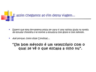 E assim chegamos ao fim desta viagem...
 Espero que esta ferramenta possa ser para ti uma valiosa ajuda na tarefa
de estudar filosofia e te motive a estudá-la com gosto e com método.
 Até porque, como disse Condillac...
“Um bom método é um telescópio com o
qual se vê o que escapa a olho nu”.
 