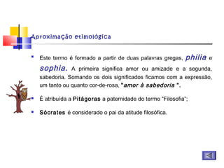 Aproximação etimológica

Este termo é formado a partir de duas palavras gregas, philia e
sophia. A primeira significa amor ou amizade e a segunda,
sabedoria. Somando os dois significados ficamos com a expressão,
um tanto ou quanto cor-de-rosa, "amor à sabedoria ".
 É atribuída a Pitágoras a paternidade do termo “Filosofia”;
 Sócrates é considerado o pai da atitude filosófica.
 