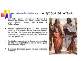 Aproximação simbólica - A ESCOLA DE ATENAs
 Um outro grande símbolo da Filosofia é a
Escola de Atenas, do pintor italiano Rafael,
cujas figuras centrais são Platão e
Aristóteles.
 Platão, apontando para o alto, parece
dizer, que é próprio do ser humano elevar-
se acima das terrestres preocupações e
contemplar valores espirituais, estéticos,
morais, políticos,...
 Aristóteles, estendendo o braço, com a palma
da mão voltada para baixo, parece indicar que o
ser humano é daqui!
 É símbolo do diálogo que se trava na história da
Filosofia.
 