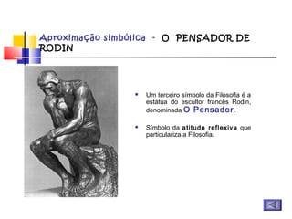 Aproximação simbólica - O PENSADOR DE
RODIN
 Um terceiro símbolo da Filosofia é a
estátua do escultor francês Rodin,
denominada O Pensador.
 Símbolo da atitude reflexiva que
particulariza a Filosofia.
 