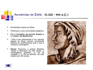 Parménides de Éleia - (c.515 - 440 a.C.)
 Parménides nasceu em Éleia.
 Pertenceu a uma comunidade pitagórica.
 Foi o fundador da escola Eleata e
o criador da Metafísica.
 Todo o seu pensamento é um rigoroso
ataque ao senso comum, procurando
eliminar do conhecimento tudo o que é
variável e contingente.
 Obras: Escreveu o poema filosófico
"Sobre a Natureza" em três partes: a
introdução(ou proêmio), a "via da
verdade" e  a "Via da opinião". Ao todo
restam-nos 150 versos. 
 