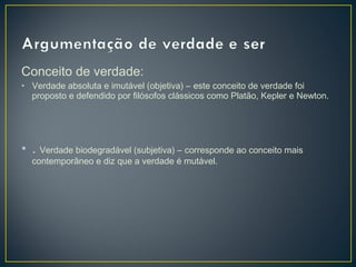 Conceito de verdade:
• Verdade absoluta e imutável (objetiva) – este conceito de verdade foi
proposto e defendido por filósofos clássicos como Platão, Kepler e Newton.

• . Verdade biodegradável (subjetiva) – corresponde ao conceito mais
contemporâneo e diz que a verdade é mutável.

 