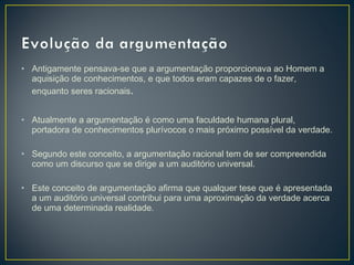 • Antigamente pensava-se que a argumentação proporcionava ao Homem a
aquisição de conhecimentos, e que todos eram capazes de o fazer,
enquanto seres racionais.
• Atualmente a argumentação é como uma faculdade humana plural,
portadora de conhecimentos plurívocos o mais próximo possível da verdade.
• Segundo este conceito, a argumentação racional tem de ser compreendida
como um discurso que se dirige a um auditório universal.
• Este conceito de argumentação afirma que qualquer tese que é apresentada
a um auditório universal contribui para uma aproximação da verdade acerca
de uma determinada realidade.

 