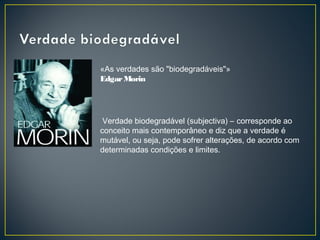 «As verdades são "biodegradáveis"»
Edgar Morin 

 Verdade biodegradável (subjectiva) – corresponde ao
conceito mais contemporâneo e diz que a verdade é
mutável, ou seja, pode sofrer alterações, de acordo com
determinadas condições e limites.

 