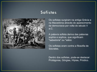 •

Os sofistas surgiram na antiga Grécia e
na Macedónia através do aparecimento
da democracia por volta do século V
a.C.
A palavra sofista deriva das palavras
sophia e sophos, que significam
"sabedoria" ou "sábio
Os sofistas eram contra a filosofia de
Sócrates.
Dentro dos sofistas, pode-se destacar:
Protágoras, Górgias, Hípias, Pródico.

 