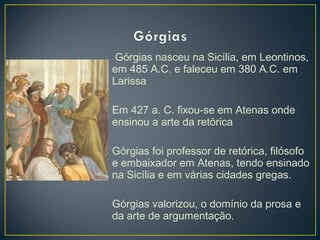 Górgias nasceu na Sicília, em Leontinos,
em 485 A.C. e faleceu em 380 A.C. em
Larissa
Em 427 a. C. fixou-se em Atenas onde
ensinou a arte da retórica
Górgias foi professor de retórica, filósofo
e embaixador em Atenas, tendo ensinado
na Sicília e em várias cidades gregas.
Górgias valorizou, o domínio da prosa e
da arte de argumentação.

 