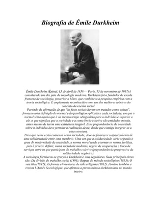             Biografia de Émile Durkheim<br />Émile Durkheim ( HYPERLINK quot;
http://pt.wikipedia.org/wiki/%C3%89pinalquot;
 Épinal, 15 de abril de 1858 — Paris, 15 de novembro de 1917) é considerado um dos pais da sociologia moderna. Durkheim foi o fundador da escola francesa de sociologia, posterior a Marx, que combinava a pesquisa empírica com a teoria sociológica. É amplamente reconhecido como um dos melhores teóricos do conceito da coesão social.                                                                                                     Partindo da afirmação de que quot;
os fatos sociais devem ser tratados como coisasquot;
, forneceu uma definição do normal e do patológico aplicada a cada sociedade, em que o normal seria aquilo que é ao mesmo tempo obrigatório para o indivíduo e superior a ele, o que significa que a sociedade e a consciência coletiva são entidades morais, antes mesmo de terem uma existência tangível. Essa preponderância da sociedade sobre o indivíduo deve permitir a realização desse, desde que consiga integrar-se a essa estrutura.                                                                                                                                    Para que reine certo consenso nessa sociedade, deve-se favorecer o aparecimento de uma solidariedade entre seus membros. Uma vez que a solidariedade varia segundo o grau de modernidade da sociedade, a norma moral tende a tornar-se norma jurídica, pois é preciso definir, numa sociedade moderna, regras de cooperação e troca de serviços entre os que participam do trabalho coletivo (preponderância progressiva da solidariedade orgânica).                                                                                                                     A sociologia fortaleceu-se graças a Durkheim e seus seguidores. Suas principais obras são: Da divisão do trabalho social (1893); Regras do método sociológico (1895); O suicídio (1897); As formas elementares de vida religiosa (1912). Fundou também a revista L'Année Sociologique, que afirmou a preeminência durkheimiana no mundo inteiro.<br /> <br />Biografia de Karl Marx<br />      <br /> 62484083820                                                                      <br />                         Karl Marx adolescente.                       Esposa de Marx, Jenny von Westphalen<br />Karl Marx foi o último de sete filhos, de origem judaica de classe média da cidade de Tréveris, na época no Reino da Prússia. Sua mãe, Henri Pressburg (1771–1840), era judia holandesa e seu pai, Herschel Marx (1759–1834), um advogado e conselheiro de Justiça. Herschel descende de uma família de rabinos, mas se converteu ao cristianismo luterano em função das restrições impostas à presença de membros de etnia judaica no serviço público, quando Marx ainda tinha seis anos. HYPERLINK quot;
http://pt.wikipedia.org/wiki/Karl_Marxquot;
  quot;
cite_note-boitempo-1quot;
 [2] Seus irmãos eram Sophie (d. 1883), Hermann (1819-1842), Henriette (1820-1856), Louise (1821-1893), Emilie (adotado por seus pais), Caroline (1824-1847) e Eduard (1834-1837).<br />Em 1830, Marx iniciou seus estudos no Liceu Friedrich Wilhelm, em Tréveris, ano em que eclodiram revoluções em diversos países europeus. Ingressou mais tarde na Universidade de Bonn para estudar Direito, transferindo-se no ano seguinte para a Universidade de Berlim, onde o filósofo alemão Georg Wilhelm Friedrich Hegel, cuja obra exerceu grande influência sobre Marx, foi professor e reitor. Em Berlim, Marx ingressou no Clube dos Doutores, que era liderado por Bruno Bauer. Ali perdeu interesse pelo Direito e se voltou para a Filosofia, tendo participado ativamente do movimento dos Jovens Hegelianos. Seu pai faleceu neste mesmo ano. Em 1841, obteve o título de doutor em Filosofia com uma tese sobre as quot;
Diferenças da filosofia da natureza em Demócrito e Epicuroquot;
.Impedido de seguir uma carreira acadêmica,[3] tornou-se, em 1842, redator-chefe da Gazeta Renana (Rheinische Zeitung), um jornal da província de Colônia; conheceu Friedrich Engels neste mesmo ano, durante visita deste a redação do jornal.                                                                                                              Do casamento de Marx com Jenny von Westphalen, nasceram cinco filhos: Franziska, Edgar, Eleanor, Laura e Guido, além de um natimorto. Ao que consta, Franziska, Edgar e Guido morreram na infância, provavelmente pelas péssimas condições material a que a família estava submetida. Marx também teve um filho nascido de sua relação amorosa com a militante socialista e empregado da família Marx, Helena Demuth. Solicitado por Marx, Engels assumiu a paternidade da criança, Frederick Delemuth, e pagando uma pensão, entregou-o a uma família de um bairro proletário de Londres.<br />Morte<br />Encontrando-se deprimido por conta da morte de sua esposa, ocorrida em Dezembro de 1881, Marx desenvolveu, em consequência dos problemas de saúde que suportou ao longo de toda a vida, bronquite e pleurisia, que causaram o seu falecimento em 1883. Foi enterrado na condição de apátrida, no Cemitério de Highgate, em Londres.                                      Muitos dos amigos mais próximos de Marx prestaram homenagem ao seu funeral, incluíndo Wilhelm Liebknecht e Friedrich Engels. O último declamou as seguintes palavras: <br />            Em 1954, o Partido Comunista Britânico construiu uma lápide com o busto de Marx sobre sua tumba, até então de decoração muito simples. Na lápide encontram-se inscritos o parágrafo final do Manifesto Comunista (quot;
Proletários de todos os países, uni-vos!quot;
) e um trecho extraído das Teses sobre Feuerbach: quot;
Os filósofos apenas interpretaram o mundo de várias maneiras, enquanto que o objetivo é mudá-lo.quot;
 <br />          Biografia de Augusto Comte<br />Em 1814, aos 16 anos, com interesse pelas ciências naturais, conjugado às questões históricas e sociais, ingressou na Escola Politécnica de Paris. No período de 1817-1824 foi secretário do conde Henri de Saint-Simon, expoente do socialismo utópico. São dessa época algumas fórmulas fundamentais: quot;
Tudo é relativo, eis o único princípio absolutoquot;
 (1819) e quot;
Todas as concepções humanas passam por três estádios sucessivos - teológico, metafísico e positivo -, com uma velocidade proporcional à velocidade dos fenômenos correspondentesquot;
 (1822) - quot;
lei dos três estadosquot;
.<br />Em 1824 rompeu com Saint-Simon ao discordar das idéias deste sobre as relações entre a ciência e a reorganização da sociedade. Comte estava convicto que o mestre priorizava auxílio à elite industrial e científica do período com sacrifício da reforma teórica do conhecimento.<br />Em 1826 sofreu um colapso nervoso enquanto trabalhava na criação de uma filosofia positiva, supostamente desencadeado por quot;
problemas conjugaisquot;
. Recuperado, iniciou a redação de Curso de filosofia positiva (renomeado para Sistema de filosofia positiva em 1848), trabalho que lhe tomou doze anos.<br />Em 1842 perdeu o emprego de examinador de admissão à Escola Politécnica por criticar a corporação universitária francesa. Começou a ser ajudado por admiradores, como o pensador inglês John Stuart Mill (1806-1873). No mesmo ano separou-se de Caroline Massin, após 17 anos de casamento. Em 1845 apaixonou-se por Clotilde de Vaux, que morreria no ano seguinte por tuberculose.<br />Entre 1851 e 1854 redigiu o Sistema de política positiva, no qual expôs algumas das principais consequências de sua concepção de mundo não-teológica e não-metafisica, propondo uma interpretação pura e plenamente humana para a sociedade e sugerindo soluções para os problemas sociais; no volume final da obra apresentou as instituições principais de sua Religião da Humanidade.<br />Em 1856 publicou o primeiro volume de Síntese Subjetiva, projetada para abarcar quatro volumes, cada um a tratar de questões específicas das sociedades humanas: lógica, indústria, pedagogia, psicologia. Não pôde concluir a obra ao falecer, possivelmente de câncer, em 5 de setembro de 1857, em Paris. Sua última casa, na rua Monsieur-le-Prince, n. 10, foi posteriormente adquirida por positivistas e transformada no Museu Casa de Augusto Comte.<br />                                          <br />          Biografia de Max Weber<br />Foi o primogênito de oito filhos de Max Weber e Helene Fallenstein. Seu pai, protestante, era uma figura autocrata. Sua mãe uma calvinista moderada. Sua mãe Helene tinha sido uma huguenote , francesa, cuja família fugira da perseguição na França. Ele foi, juntamente com Karl Marx, Vilfredo Pareto, Augusto Comte e Émile Durkheim, um dos modernos fundadores da Sociologia. É conhecido sobretudo pelo seu trabalho sobre a Sociologia da religião.                                                                               Seu pai, Sr. Max Weber, fpúblico e político liberal; a mãe, Helene Fallenstein, uma calvinista moderada. Max foi o primeiro de sete filhos, incluindo seu irmão Alfred Weber, quatro anos mais jovem, também sociólogo, mas, sobretudo, um economista, que também desenvolveu uma importante sociologia da cultura. A família estimulou intelectualmente os jovens Weber desde a tenra idade.                                                                     Em 1882 Max Weber matriculou-se na Faculdade de Direito da Universidade de Heidelberg, onde seu pai havia estudado, freqüentando também cursos de economia política, história e teologia. Em 1884 voltou para casa paterna e se transferiu para a Universidade de Berlim, onde obteve em 1889 o doutorado em Direito e em 1891 a tese de habilitação, ambos com escritos da história do direito e da economia.                             Depois de completar estudos jurídicos, econômicos e históricos em várias universidades, se distingue precocemente em algumas pesquisas econômico-sociais com a Verein für Sozialpolitik, a associação fundada em 1873 pelos economistas associados à Escola Histórica Alemã em que Weber já tinham aderido em 1888. Em 1893 casou-se com Marianne Schnitger, mais tarde uma feminista e estudiosa, bem como curadora póstuma das obras de seu marido.                                                                                            Foi nomeado professor de Economia nas universidades de Freiburg em 1894 e de Heidelberg em 1896. Entre 1897, ano em que seu pai morreu, e 1901 sofreu de uma aguda depressão, de modo que do final de 1898 ao final de 1902 não poderia realizar atividades regulares de ensino ou científicas.                                                                           Curado, no Outono de 1903 renunciou ao cargo de professor e aceitou uma posição como diretor-associado do recém-nascido Archiv für und Sozialwissenschaft Sozialpolitik (Arquivos de Ciências Sociais e Política Social), com Edgar Jaffé e Werner Sombart como colegas: nesta revista publicaram em duas partes, em 1904 e 1905, o artigo-chave A Ética Protestante e o Espírito do Capitalismo. Naquele mesmo ano, visitou os Estados Unidos. Graças a uma enorme renda privada derivada de uma herança em 1907, ainda conseguiu se dedicar livremente e em tempo integral aos seus estudos, passando da economia ao direito, da filosofia à história comparativa e à sociologia, sem ser forçado a retornar à docência. Sua pesquisa científica abordou questões teórico-metodológicas cruciais e tratou complexos estudos histórico-sociológicos sobre a origem da civilização ocidental e seu lugar na história universal.                             Durante a Primeira Guerra Mundial, serviu como diretor de hospitais militares de Heidelberg e ao término do conflito, voltou ao ensino da disciplina de economia, primeiro em Viena e em 1919 em Munique, onde dirigiu o primeiro instituto universitário de sociologia na Alemanha. Em 1918 ele estava entre os delegados da Alemanha em Versalhes para a assinatura do tratado de paz e foi conselheiro para os redatores da Constituição da República de Weimar. Morreu em 1920, atingido pela grande epidemia de gripe espanhola do pós-guerra.<br />Trabalho<br />De<br />Filosofia<br />Nome: Thayná Rúbia<br />Prof.: Airta<br />Data: 15/04/11<br />