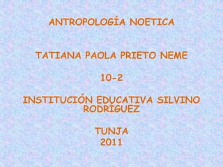 ANTROPOLOGÍA NOETICA TATIANA PAOLA PRIETO NEME 10-2 INSTITUCIÓN EDUCATIVA SILVINO RODRÍGUEZ TUNJA  2011 