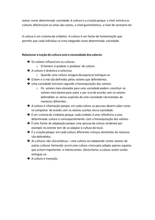 outros numa determinada sociedade. A cultura é a criação porque a nível artístico as
culturas diferenciam-se umas das outras, a nível gastronómico, a nível de vestuário etc
.
A cultura é um sistema de símbolos. A cultura é um factor de humanização que
permite que cada individua se sinta integrado numa determinada sociedade.
Relacionar a noção de cultura com a necessidade dos valores:
 Os valores influenciam as culturas.
o O homem é produto e produtor de cultura.
 A cultura é dinâmica e selectiva.
o Quando uma cultura estagna desaparece/ extingue-se.
 O bem e o mal são definidos pelos valores que defendemos.
 Uma sociedade funciona segundo a hierarquização dos valores.
o Os valores mais elevados para uma sociedade podem constituir os
valores mais baixos para outra e por isso de acordo com os valores
defendidos os vários aspectos de uma sociedade são tratados de
maneiras diferentes.
 A cultura é informação porque em cada cultura as pessoas devemsaber como
se comportar de acordo com os valores aceites nessa sociedade.
 É um sistema de símbolos porque cada símbolo é uma referência a uma
determinada cultura e consequentemente com a hierarquização dos valores .
 É uma forma de adaptação porque uma pessoa da cultura ocidental por
exemplo no oriente tem de se adaptar á cultura do local.
 É a criação porque em cada cultura diferentes crenças elementos da natureza
são defendidos.
 As culturas não são estáticas – uma cultura vai adoptando certos valores de
outras culturas formando assimuma cultura cínica pois adopta apenas aquelas
que acham importantes e interessantes. Desta forma a cultura evolui senão
extingue-se.
 A cultura é invenção.
 