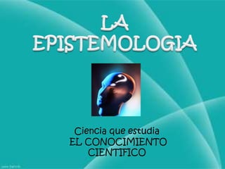 LA EPISTEMOLOGIACiencia que estudia EL CONOCIMIENTO CIENTIFICO